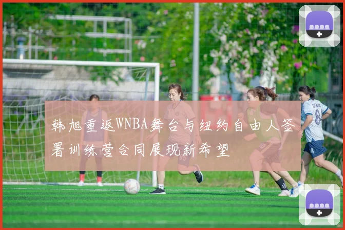 韩旭重返WNBA舞台与纽约自由人签署训练营合同展现新希望