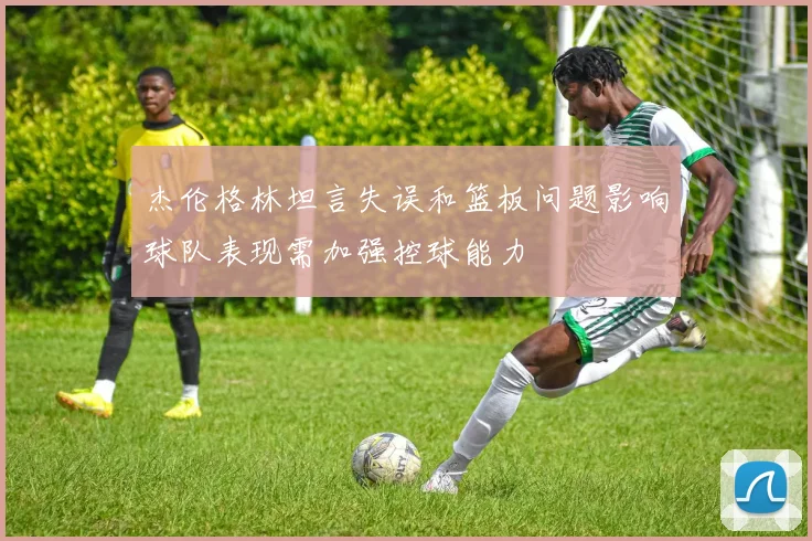 杰伦格林坦言失误和篮板问题影响球队表现需加强控球能力