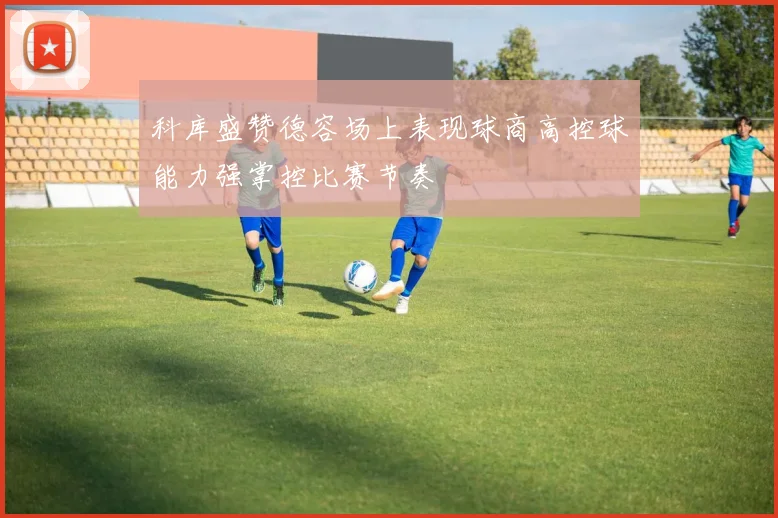 科库盛赞德容场上表现球商高控球能力强掌控比赛节奏