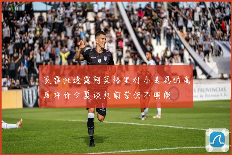 莫雷托透露阿莱格里对小基恩的高度评价今夏谈判前景仍不明朗