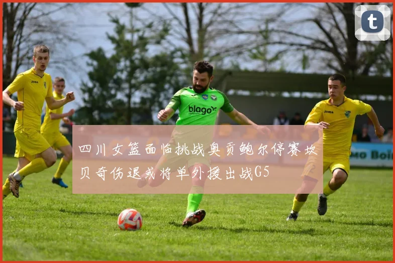 四川女篮面临挑战奥贡鲍尔停赛坎贝奇伤退或将单外援出战G5