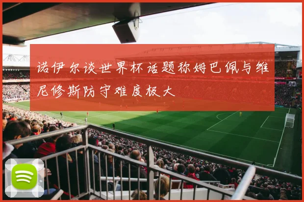 诺伊尔谈世界杯话题称姆巴佩与维尼修斯防守难度极大
