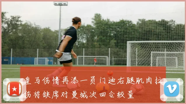 皇马伤情再添一员门迪右腿肌肉拉伤将缺席对曼城次回合较量