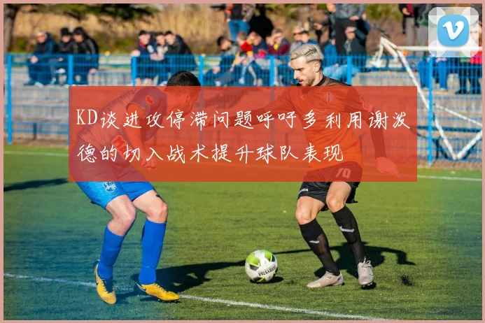 KD谈进攻停滞问题呼吁多利用谢泼德的切入战术提升球队表现