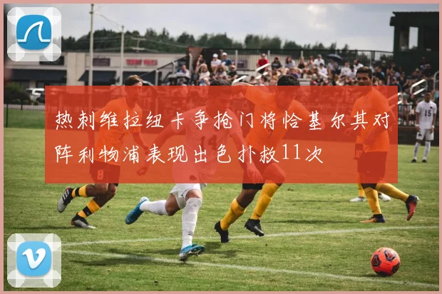 热刺维拉纽卡争抢门将恰基尔其对阵利物浦表现出色扑救11次