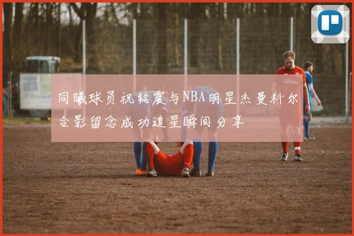 同曦球员祝铭震与NBA明星杰曼科尔合影留念成功追星瞬间分享