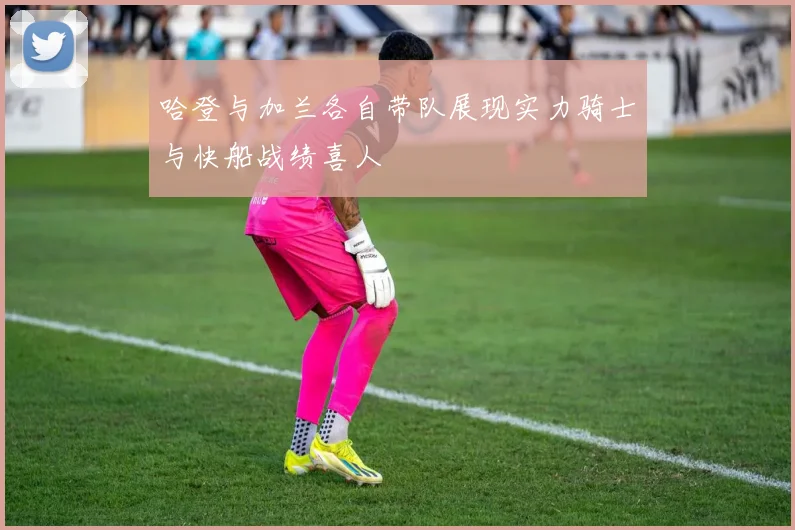 哈登与加兰各自带队展现实力骑士与快船战绩喜人