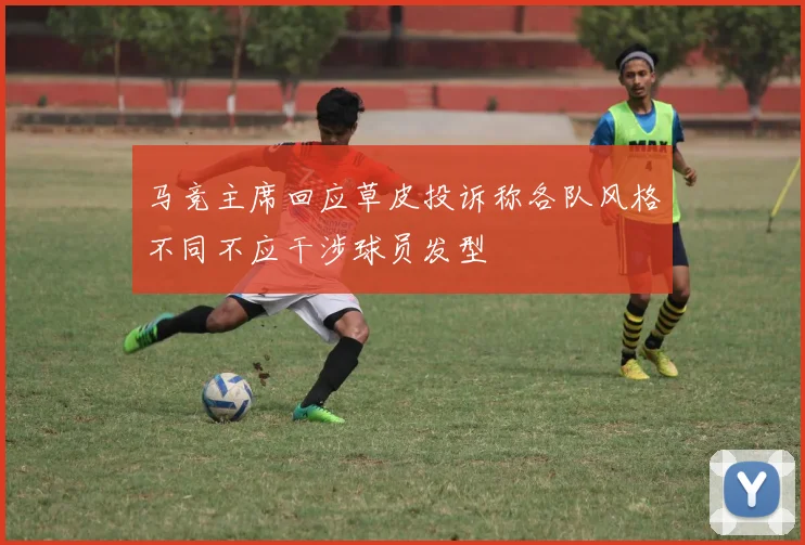 马竞主席回应草皮投诉称各队风格不同不应干涉球员发型