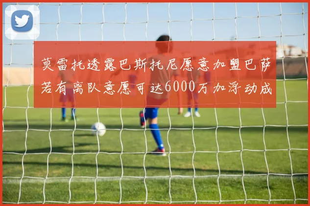 莫雷托透露巴斯托尼愿意加盟巴萨若有离队意愿可达6000万加浮动成交