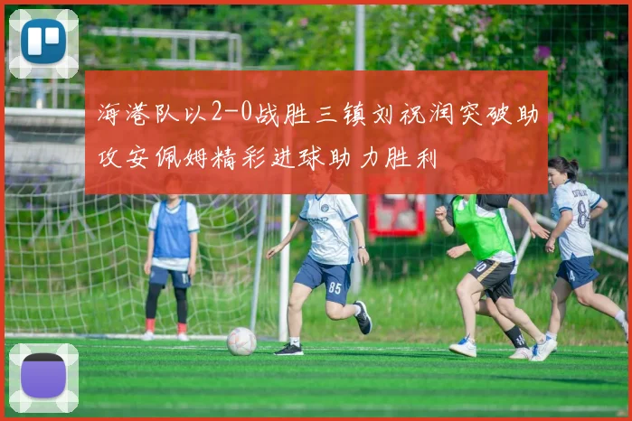 海港队以2-0战胜三镇刘祝润突破助攻安佩姆精彩进球助力胜利