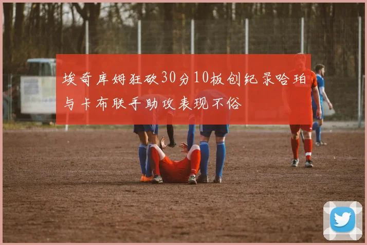 埃奇库姆狂砍30分10板创纪录哈珀与卡布联手助攻表现不俗