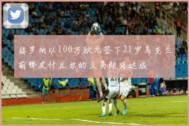 赫罗纳以100万欧元签下21岁乌克兰前锋皮什丘尔的交易即将达成