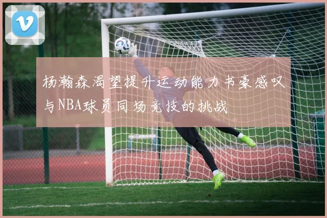 杨瀚森渴望提升运动能力书豪感叹与NBA球员同场竞技的挑战
