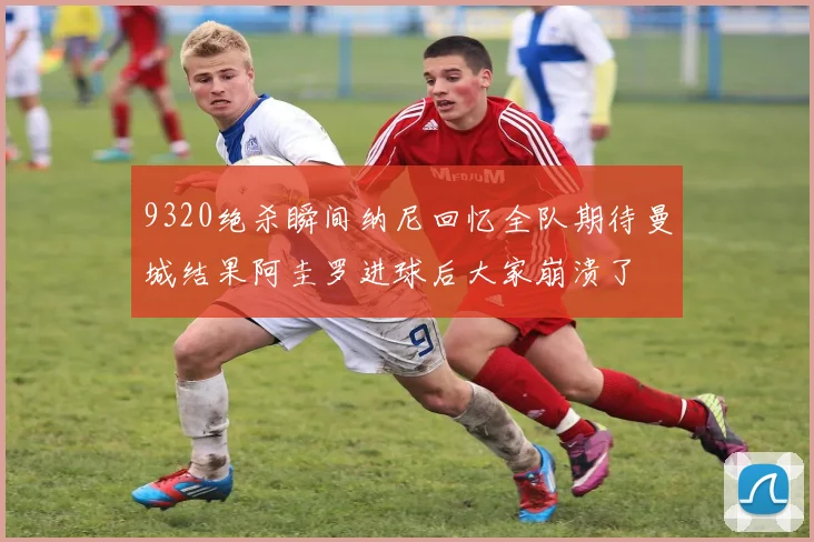 9320绝杀瞬间纳尼回忆全队期待曼城结果阿圭罗进球后大家崩溃了