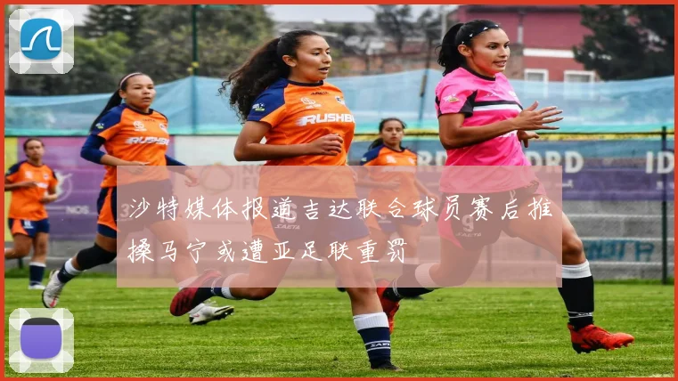 沙特媒体报道吉达联合球员赛后推搡马宁或遭亚足联重罚