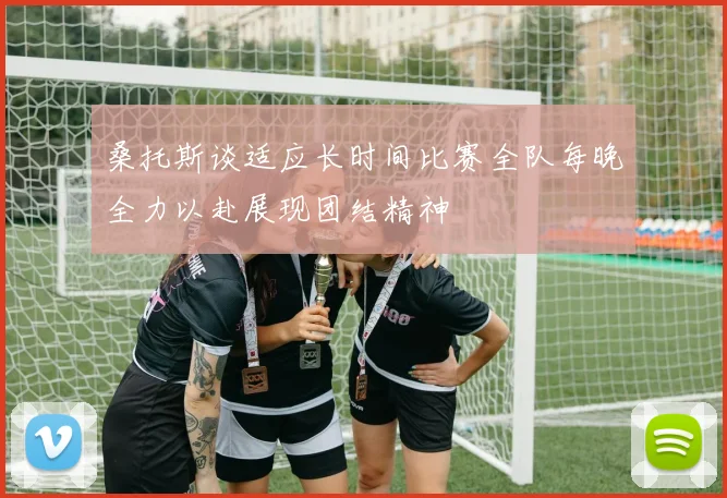 桑托斯谈适应长时间比赛全队每晚全力以赴展现团结精神