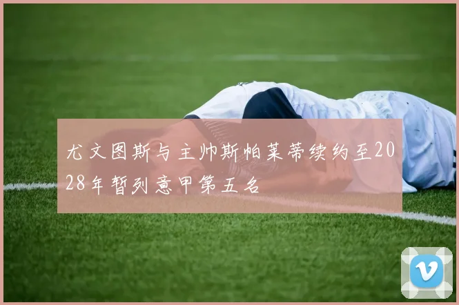 尤文图斯与主帅斯帕莱蒂续约至2028年暂列意甲第五名
