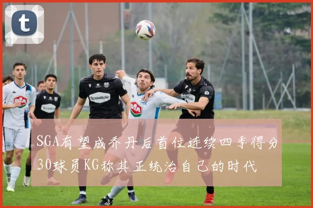 SGA有望成乔丹后首位连续四季得分30球员KG称其正统治自己的时代
