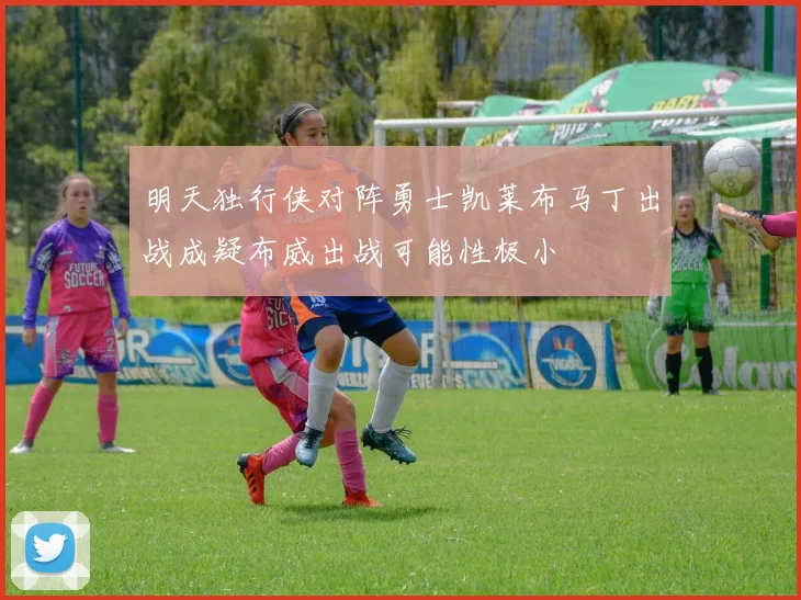 明天独行侠对阵勇士凯莱布马丁出战成疑布威出战可能性极小