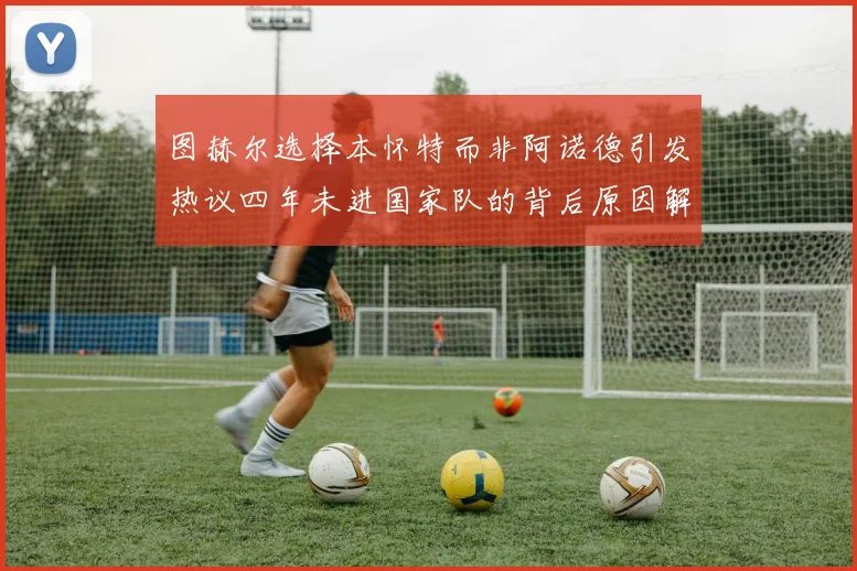 图赫尔选择本怀特而非阿诺德引发热议四年未进国家队的背后原因解析